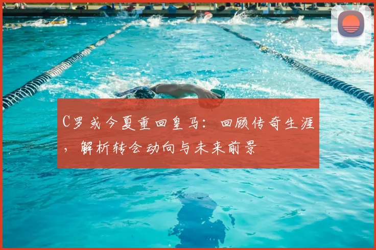 C罗或今夏重回皇马：回顾传奇生涯，解析转会动向与未来前景