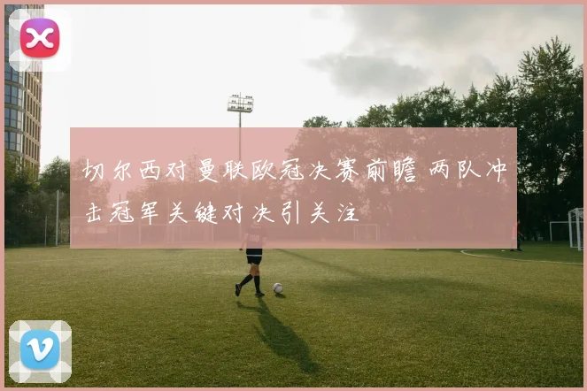 切尔西对曼联欧冠决赛前瞻 两队冲击冠军关键对决引关注