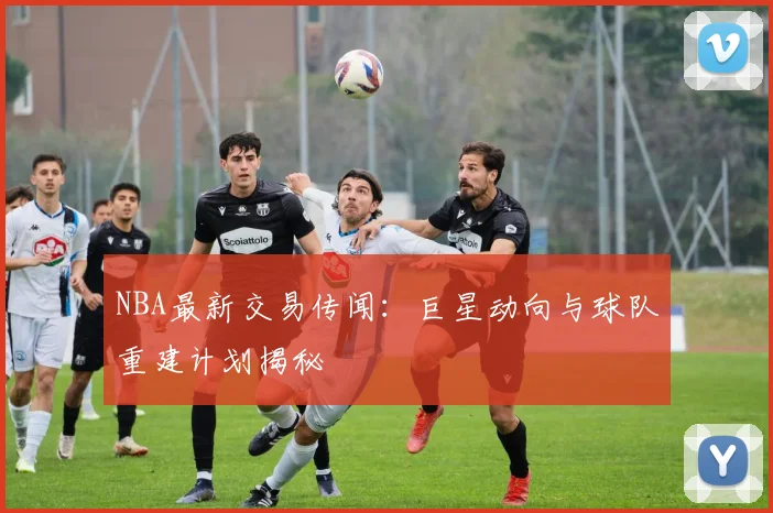 NBA最新交易传闻：巨星动向与球队重建计划揭秘