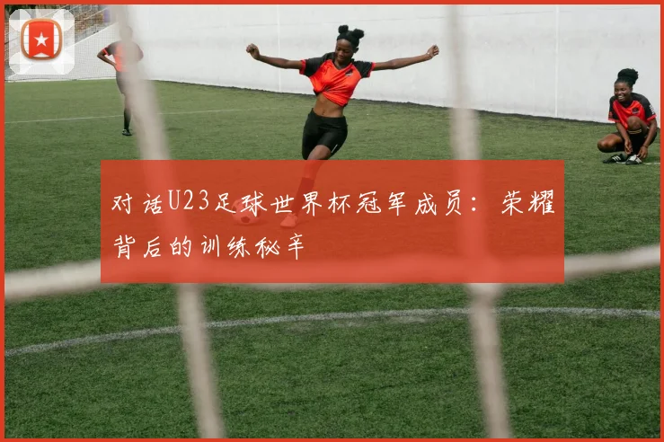 对话U23足球世界杯冠军成员：荣耀背后的训练秘辛