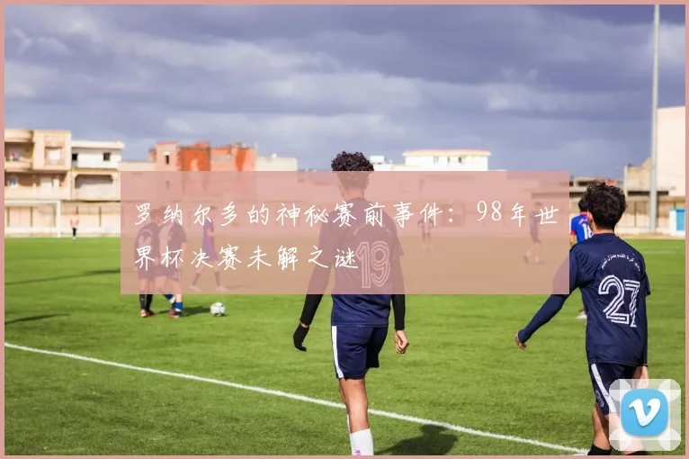 罗纳尔多的神秘赛前事件：98年世界杯决赛未解之谜