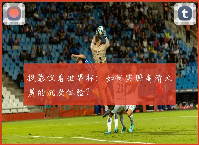 投影仪看世界杯：如何实现高清大屏的沉浸体验？