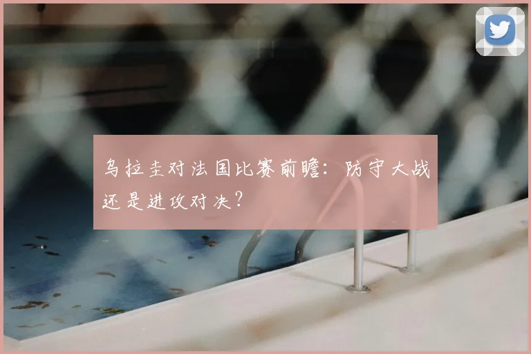 乌拉圭对法国比赛前瞻:防守大战还是进攻对决?