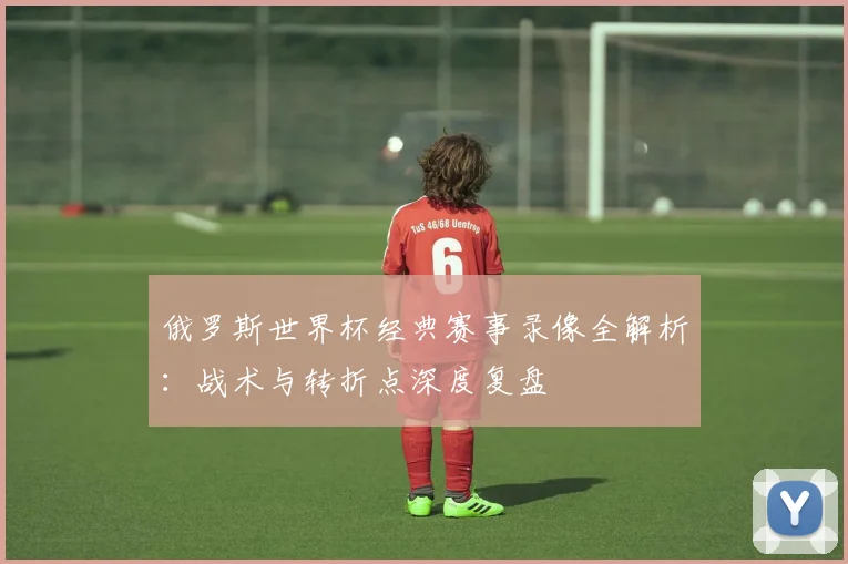 俄罗斯世界杯经典赛事录像全解析：战术与转折点深度复盘
