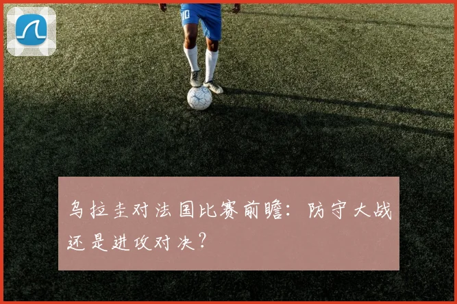 乌拉圭对法国比赛前瞻:防守大战还是进攻对决?