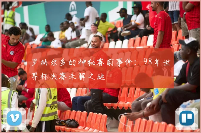 罗纳尔多的神秘赛前事件：98年世界杯决赛未解之谜